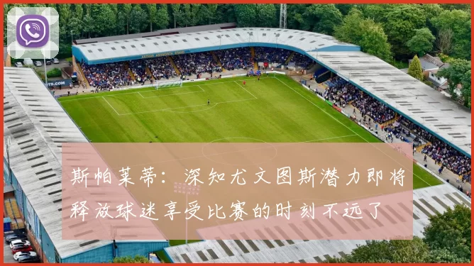 斯帕莱蒂：深知尤文图斯潜力即将释放球迷享受比赛的时刻不远了