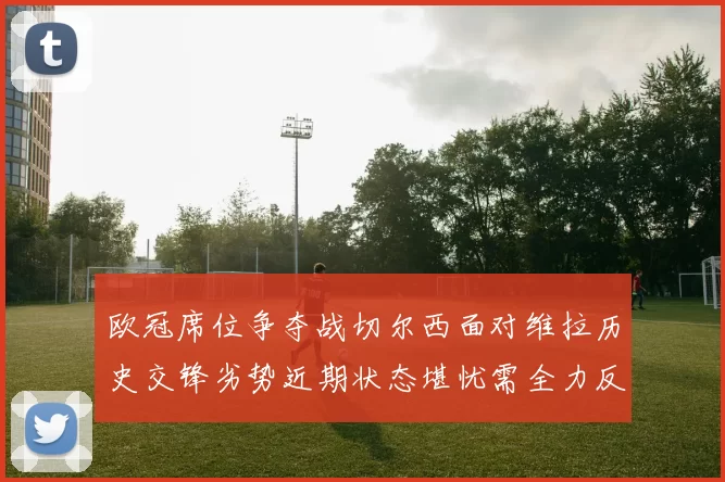 欧冠席位争夺战切尔西面对维拉历史交锋劣势近期状态堪忧需全力反弹