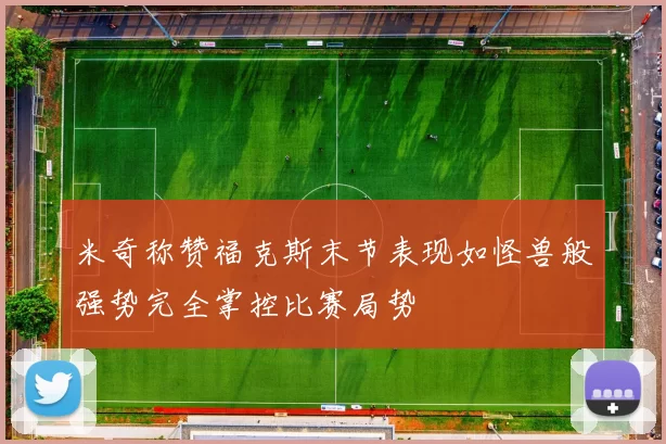 米奇称赞福克斯末节表现如怪兽般强势完全掌控比赛局势