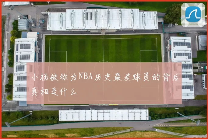 小杨被称为NBA历史最差球员的背后真相是什么
