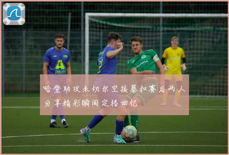 哈登助攻米切尔空接暴扣赛后两人分享精彩瞬间定格回忆