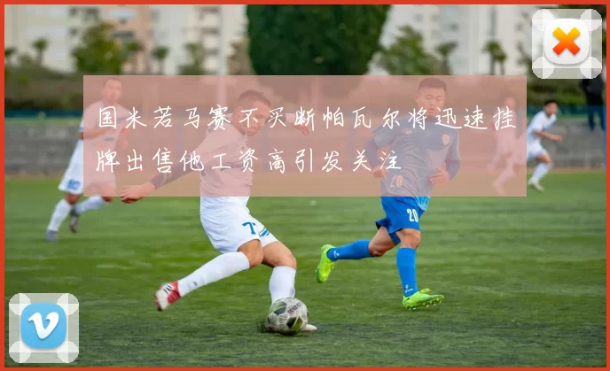 国米若马赛不买断帕瓦尔将迅速挂牌出售他工资高引发关注