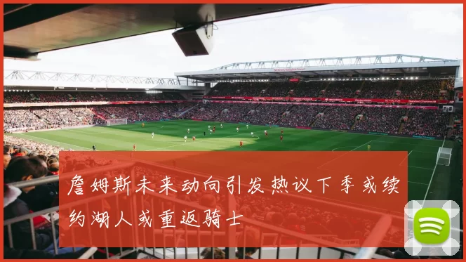 詹姆斯未来动向引发热议下季或续约湖人或重返骑士