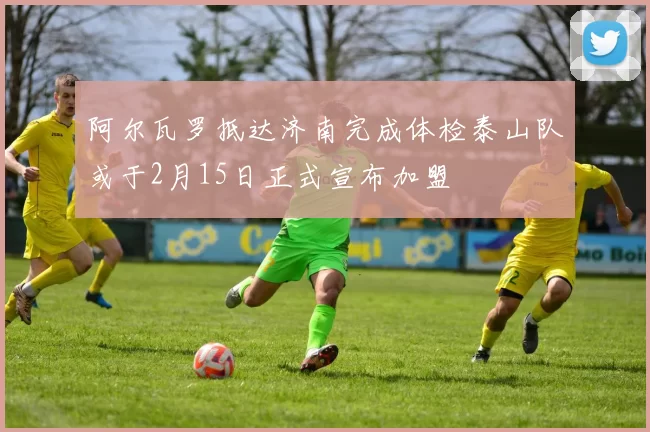 阿尔瓦罗抵达济南完成体检泰山队或于2月15日正式宣布加盟