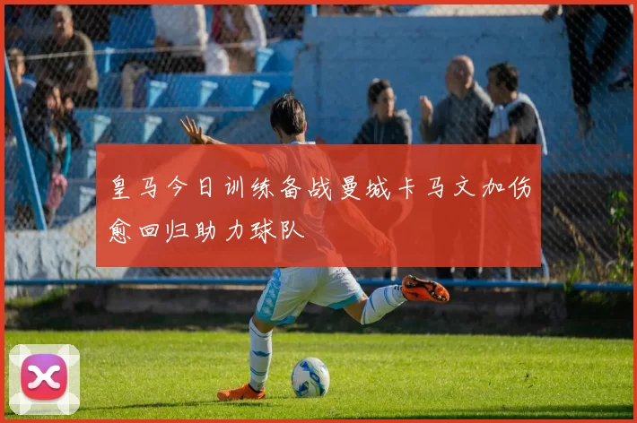 皇马今日训练备战曼城卡马文加伤愈回归助力球队