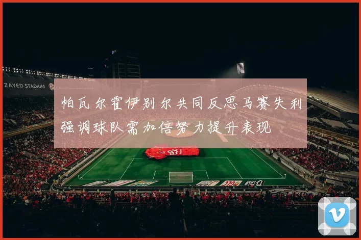 帕瓦尔霍伊别尔共同反思马赛失利强调球队需加倍努力提升表现