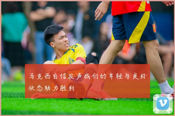 马克西自信发声我们的年轻与良好状态助力胜利