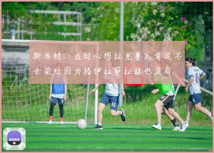 斯洛特：当时心想拉克鲁瓦肯定不会染红因为格伊拉萨拉赫也没有