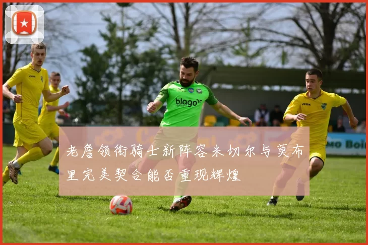 老詹领衔骑士新阵容米切尔与莫布里完美契合能否重现辉煌