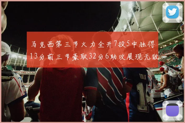 马克西第三节火力全开7投5中独得13分前三节豪取32分6助攻展现无敌续航