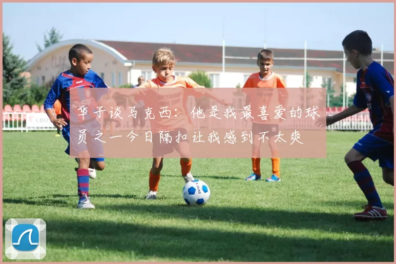 华子谈马克西：他是我最喜爱的球员之一今日隔扣让我感到不太爽