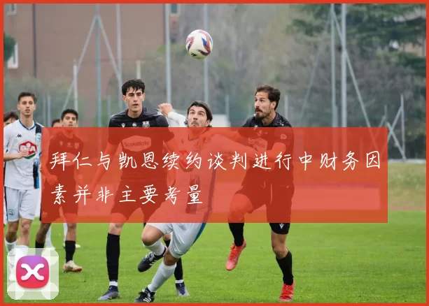 拜仁与凯恩续约谈判进行中财务因素并非主要考量