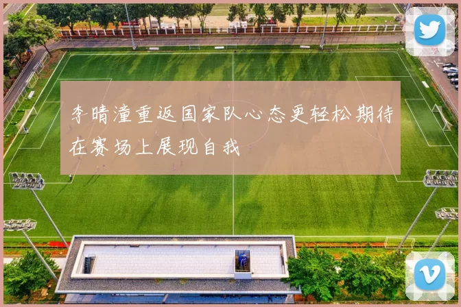 李晴潼重返国家队心态更轻松期待在赛场上展现自我