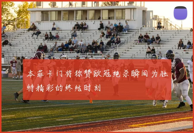 本菲卡门将称赞欧冠绝杀瞬间为独特精彩的终结时刻