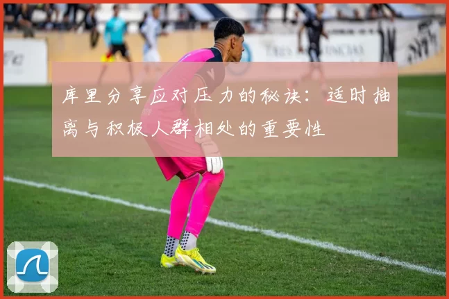 库里分享应对压力的秘诀：适时抽离与积极人群相处的重要性