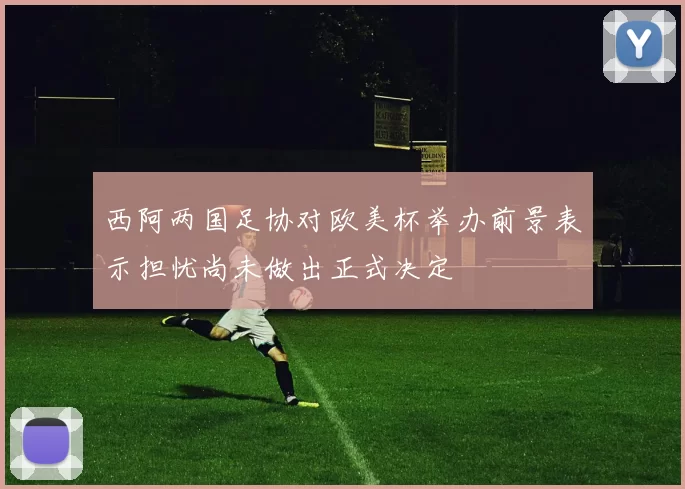 西阿两国足协对欧美杯举办前景表示担忧尚未做出正式决定